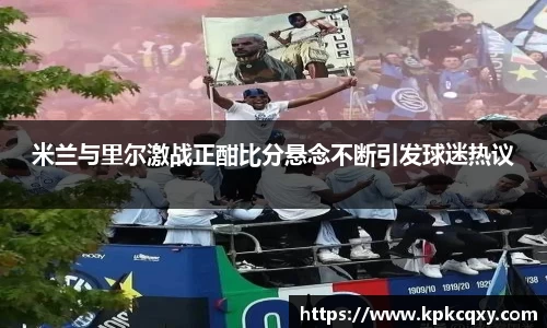米兰与里尔激战正酣比分悬念不断引发球迷热议